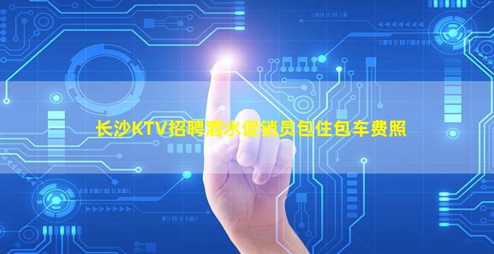 长沙KTV招聘酒水促销员包住包车费照